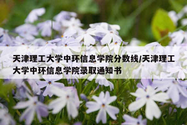 天津理工大学中环信息学院分数线/天津理工大学中环信息学院录取通知书