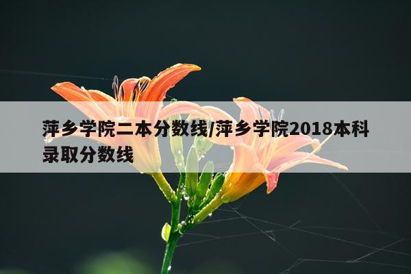 萍乡学院二本分数线/萍乡学院2018本科录取分数线