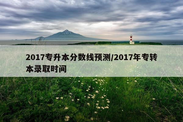 2017专升本分数线预测/2017年专转本录取时间