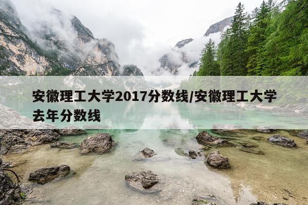 安徽理工大学2017分数线/安徽理工大学去年分数线