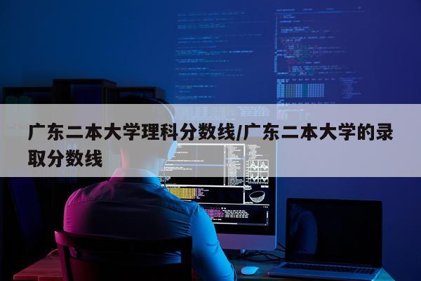 广东二本大学理科分数线/广东二本大学的录取分数线