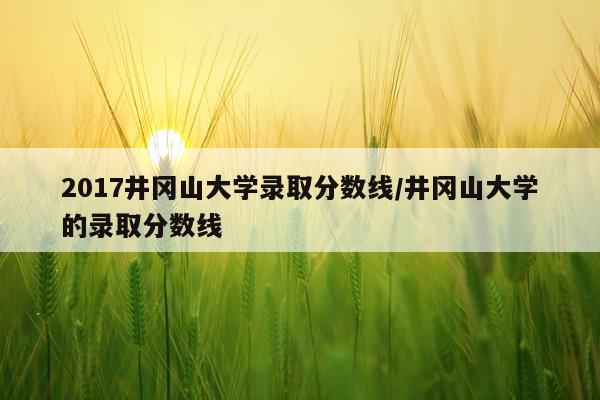 2017井冈山大学录取分数线/井冈山大学的录取分数线