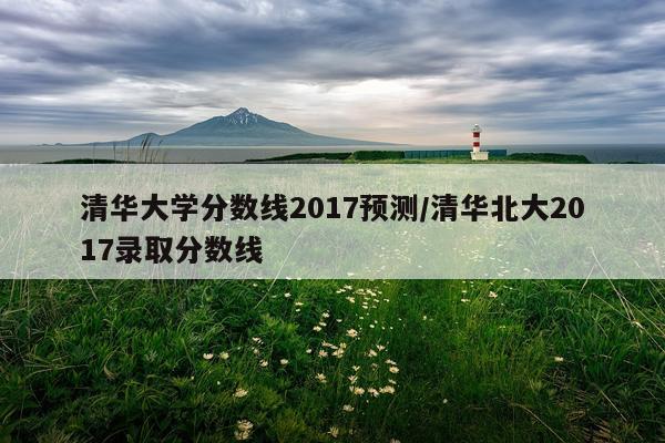清华大学分数线2017预测/清华北大2017录取分数线