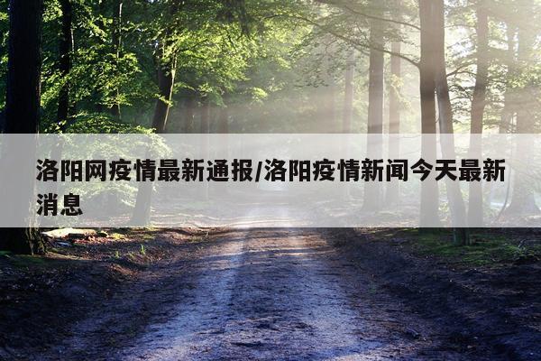 洛阳网疫情最新通报/洛阳疫情新闻今天最新消息