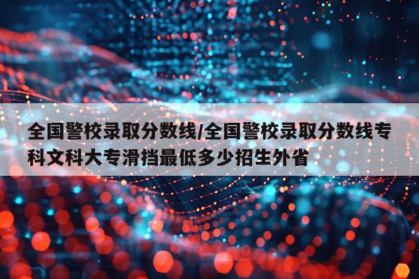全国警校录取分数线/全国警校录取分数线专科文科大专滑挡最低多少招生外省