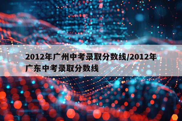 2012年广州中考录取分数线/2012年广东中考录取分数线