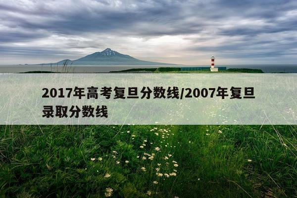 2017年高考复旦分数线/2007年复旦录取分数线