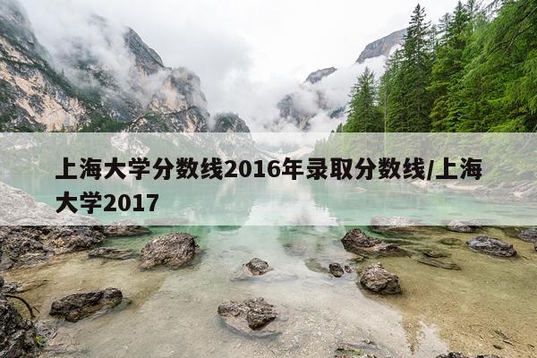 上海大学分数线2016年录取分数线/上海大学2017