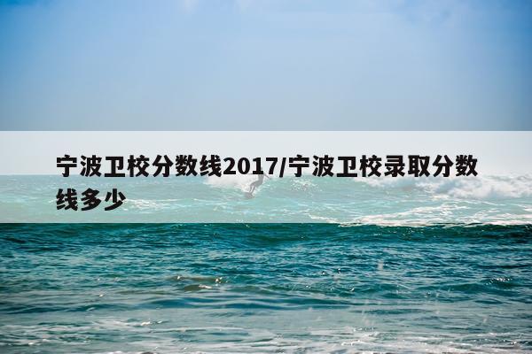 宁波卫校分数线2017/宁波卫校录取分数线多少