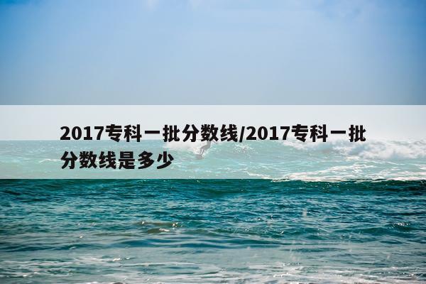 2017专科一批分数线/2017专科一批分数线是多少