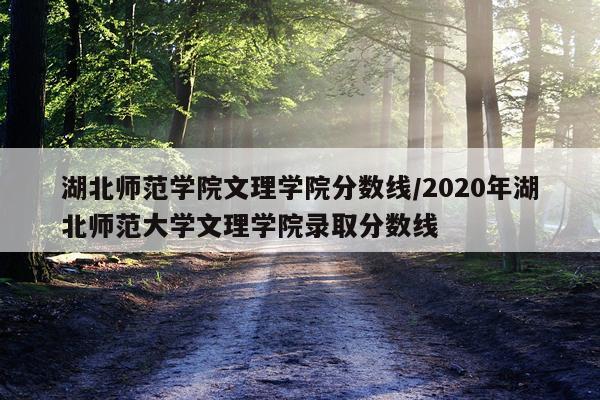 湖北师范学院文理学院分数线/2020年湖北师范大学文理学院录取分数线