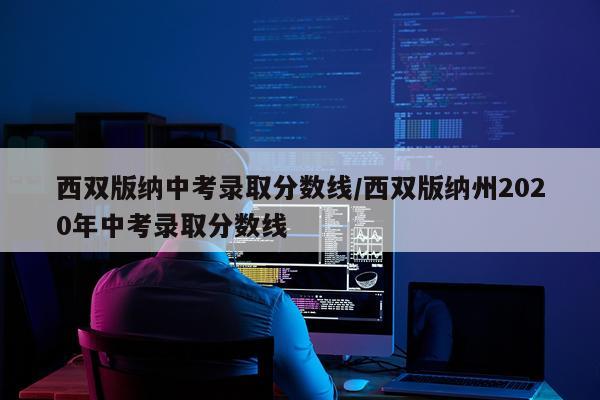 西双版纳中考录取分数线/西双版纳州2020年中考录取分数线