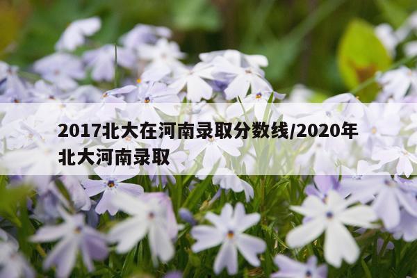 2017北大在河南录取分数线/2020年北大河南录取