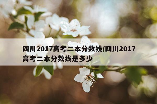 四川2017高考二本分数线/四川2017高考二本分数线是多少