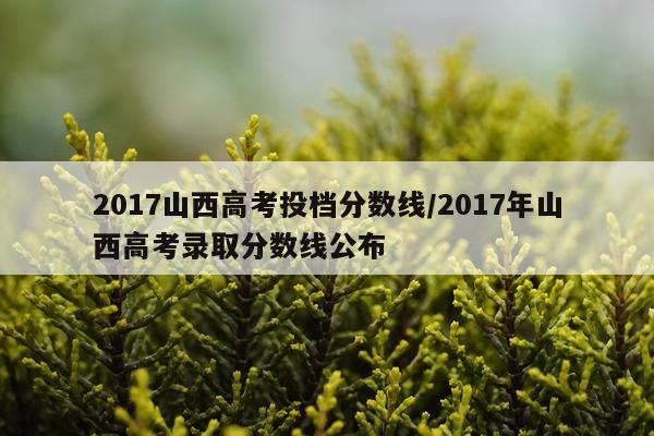 2017山西高考投档分数线/2017年山西高考录取分数线公布