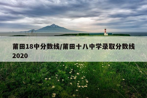 莆田18中分数线/莆田十八中学录取分数线2020