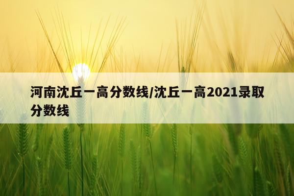 河南沈丘一高分数线/沈丘一高2021录取分数线