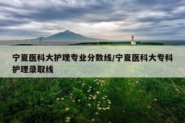 宁夏医科大护理专业分数线/宁夏医科大专科护理录取线