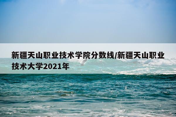 新疆天山职业技术学院分数线/新疆天山职业技术大学2021年