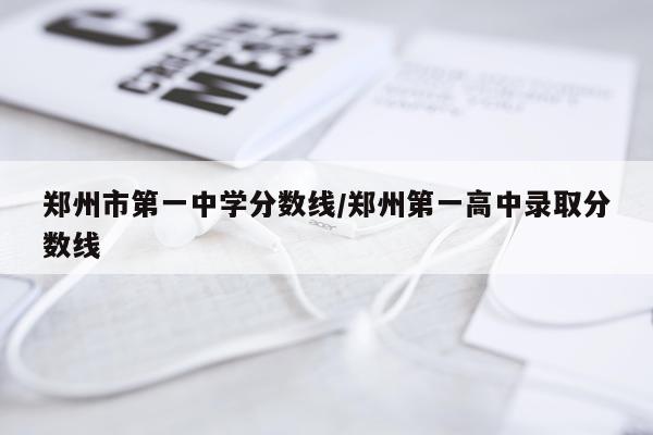 郑州市第一中学分数线/郑州第一高中录取分数线