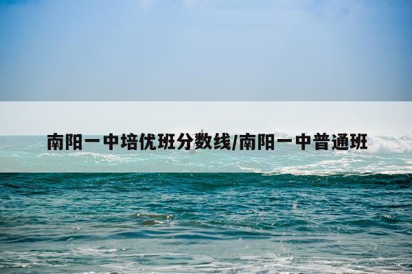 南阳一中培优班分数线/南阳一中普通班