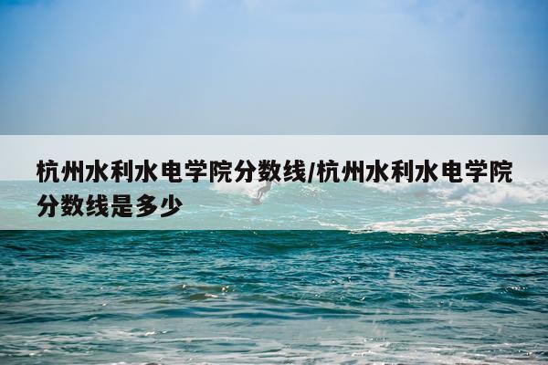 杭州水利水电学院分数线/杭州水利水电学院分数线是多少