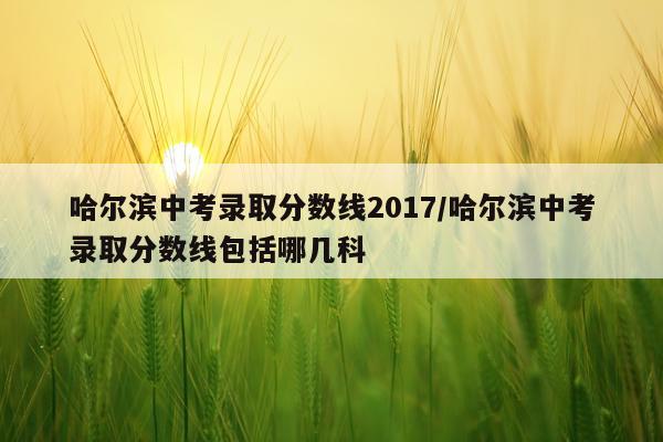 哈尔滨中考录取分数线2017/哈尔滨中考录取分数线包括哪几科