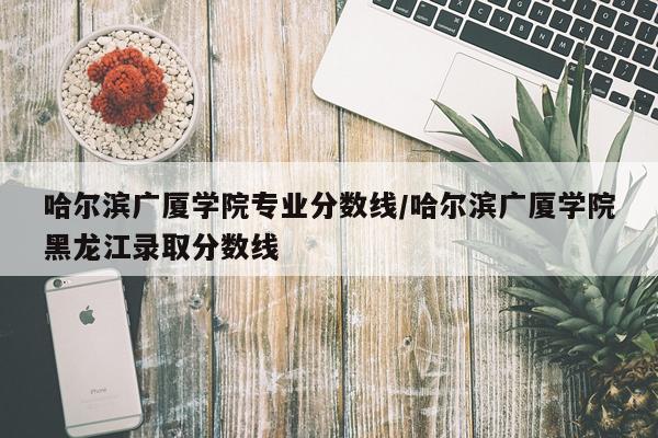 哈尔滨广厦学院专业分数线/哈尔滨广厦学院黑龙江录取分数线