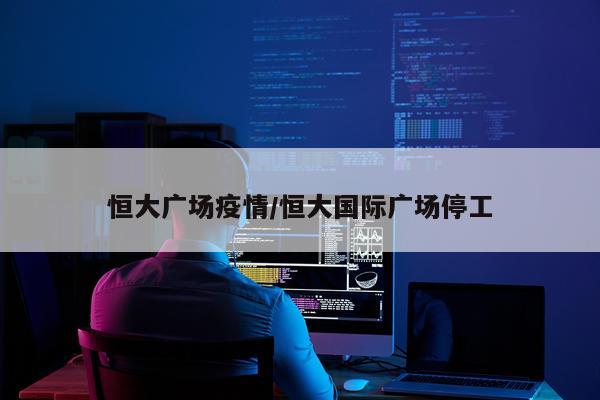 恒大广场疫情/恒大国际广场停工