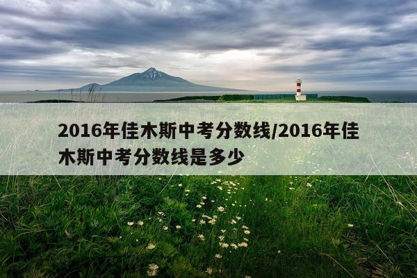 2016年佳木斯中考分数线/2016年佳木斯中考分数线是多少
