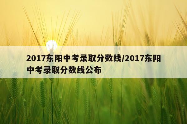 2017东阳中考录取分数线/2017东阳中考录取分数线公布
