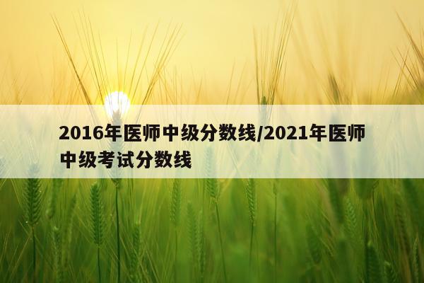 2016年医师中级分数线/2021年医师中级考试分数线