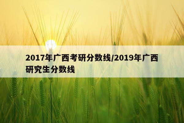 2017年广西考研分数线/2019年广西研究生分数线