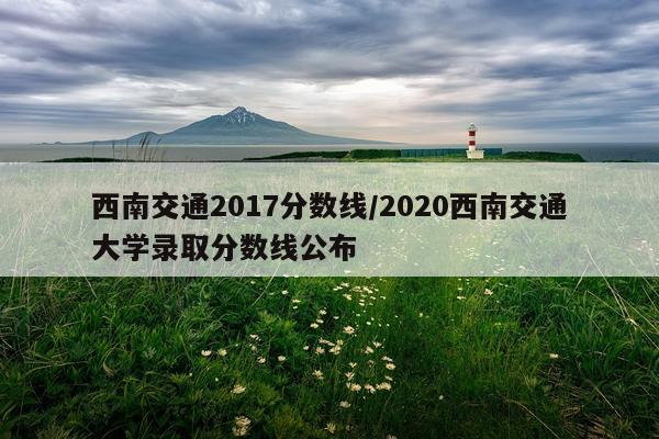 西南交通2017分数线/2020西南交通大学录取分数线公布
