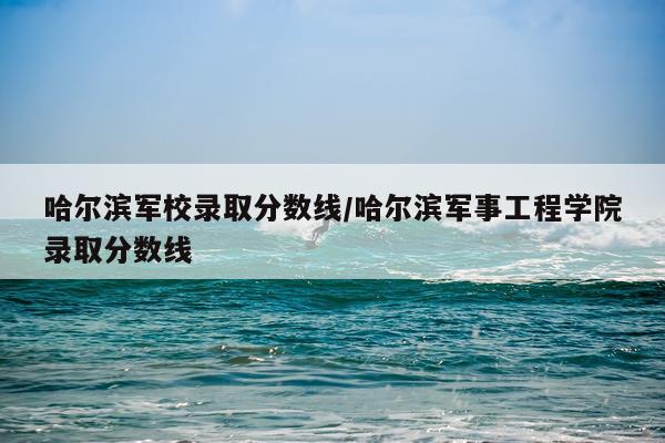 哈尔滨军校录取分数线/哈尔滨军事工程学院录取分数线