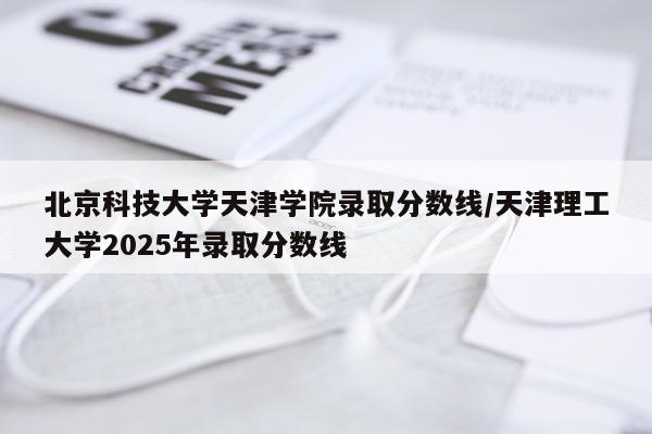 北京科技大学天津学院录取分数线/天津理工大学2025年录取分数线