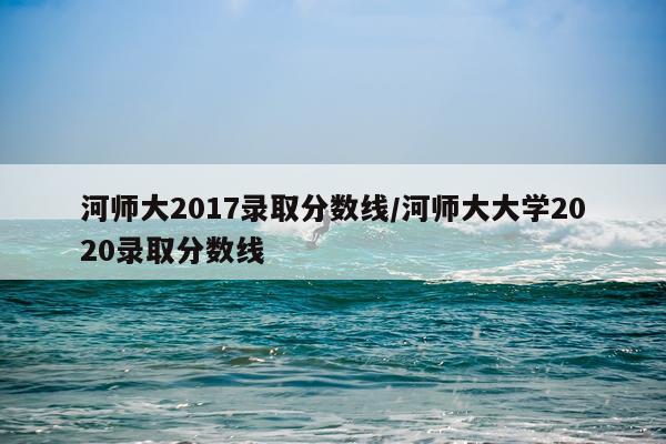 河师大2017录取分数线/河师大大学2020录取分数线