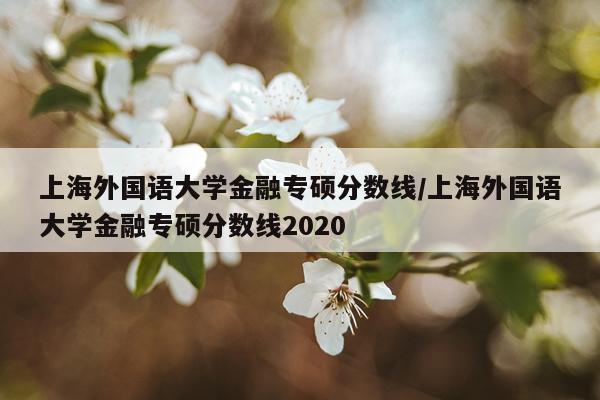 上海外国语大学金融专硕分数线/上海外国语大学金融专硕分数线2020