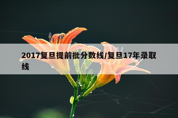 2017复旦提前批分数线/复旦17年录取线