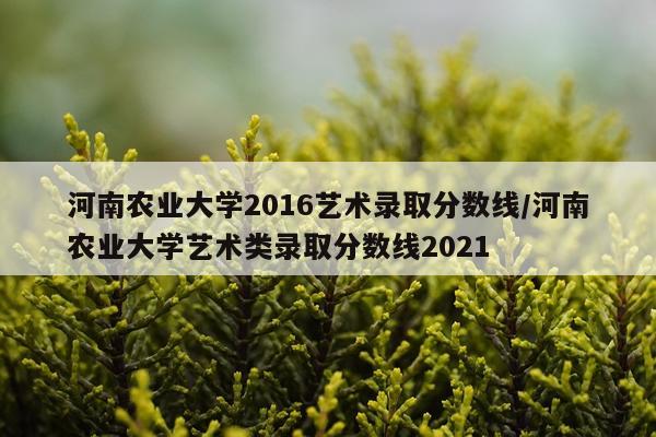 河南农业大学2016艺术录取分数线/河南农业大学艺术类录取分数线2021