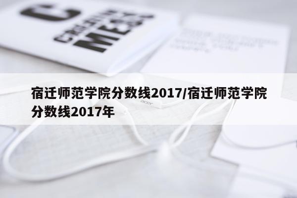 宿迁师范学院分数线2017/宿迁师范学院分数线2017年