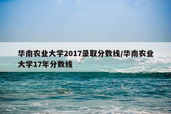 华南农业大学2017录取分数线/华南农业大学17年分数线