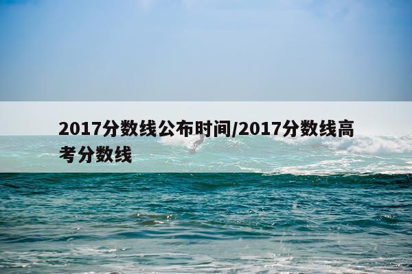 2017分数线公布时间/2017分数线高考分数线