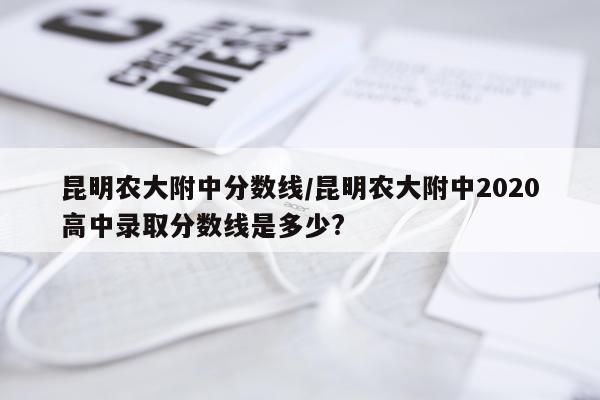 昆明农大附中分数线/昆明农大附中2020高中录取分数线是多少?