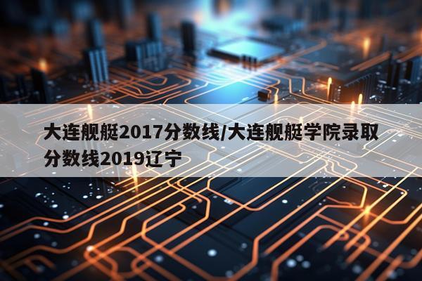大连舰艇2017分数线/大连舰艇学院录取分数线2019辽宁
