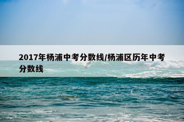 2017年杨浦中考分数线/杨浦区历年中考分数线