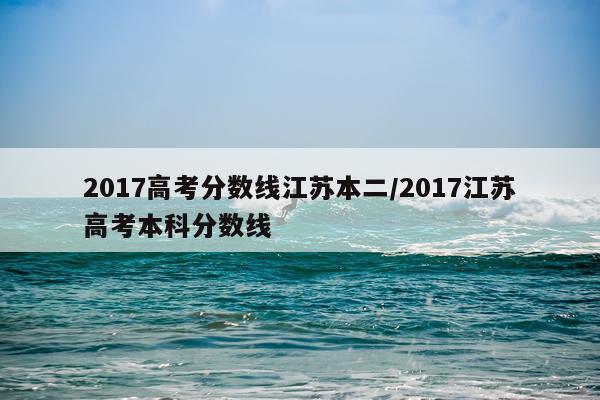 2017高考分数线江苏本二/2017江苏高考本科分数线