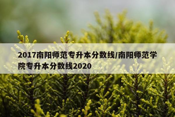 2017南阳师范专升本分数线/南阳师范学院专升本分数线2020