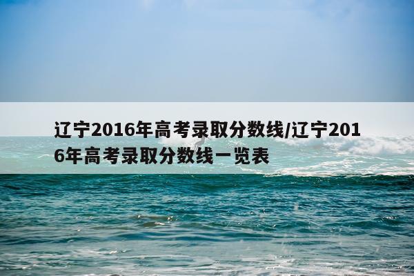 辽宁2016年高考录取分数线/辽宁2016年高考录取分数线一览表