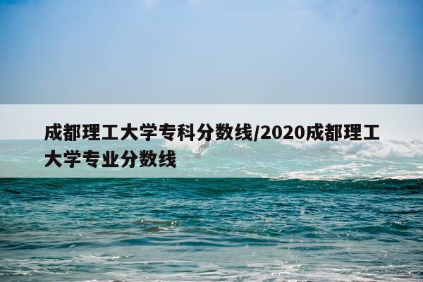 成都理工大学专科分数线/2020成都理工大学专业分数线